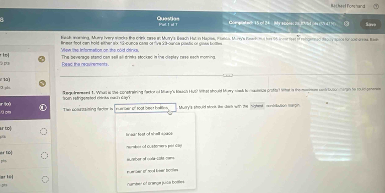 Rachael Forehand
Question Completed: 15 of 24 My score: 28.87/54 pts (53.47%) Save
Part 1 of 7
Each morning, Murry Ivery stocks the drink case at Murry's Beach Hut in Naples, Florida. Murry's Beach Hut has 95 linear feet of refrigerated display space for cold drinks. Each
linear foot can hold either six 12-ounce cans or five 20-ounce plastic or glass bottles.
View the information on the cold drinks.
r to) The beverage stand can sell all drinks stocked in the display case each morning.
3 pts Read the requirements.
r to)
3 pts
Requirement 1. What is the constraining factor at Murry's Beach Hut? What should Murry stock to maximize profits? What is the maximum contribution margin he could generate
from refrigerated drinks each day?
r to)
/3 pts The constraining factor is number of root beer bottles Murry's should stock the drink with the highest contribution margin.
r to)
pts linear feet of shelf space
number of customers per day
ar to)
pts number of cola-cola cans
ar to) number of root beer bottles
pts number of orange juice bottles