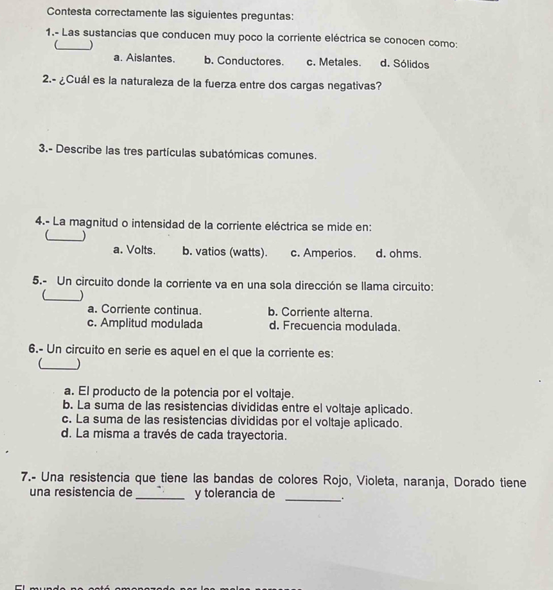 Contesta correctamente las siguientes preguntas:
1.- Las sustancias que conducen muy poco la corriente eléctrica se conocen como:
_)
a. Aislantes. b. Conductores. c. Metales. d. Sólidos
2.- ¿Cuál es la naturaleza de la fuerza entre dos cargas negativas?
3.- Describe las tres partículas subatómicas comunes.
4.- La magnitud o intensidad de la corriente eléctrica se mide en:
_
a. Volts. b. vatios (watts). c. Amperios. d. ohms.
5.- Un circuito donde la corriente va en una sola dirección se llama circuito:
_ )
a. Corriente continua. b. Corriente alterna.
c. Amplitud modulada d. Frecuencia modulada.
6.- Un circuito en serie es aquel en el que la corriente es:
_ )
a. El producto de la potencia por el voltaje.
b. La suma de las resistencias divididas entre el voltaje aplicado.
c. La suma de las resistencias divididas por el voltaje aplicado.
d. La misma a través de cada trayectoria.
7.- Una resistencia que tiene las bandas de colores Rojo, Violeta, naranja, Dorado tiene
una resistencia de_ y tolerancia de_