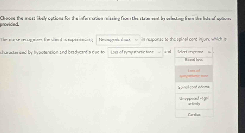 Choose the most likely options for the information missing from the statement by selecting from the lists of options
provided.
The nurse recognizes the client is experiencing Neurogenic shock in response to the spinal cord injury, which is
characterized by hypotension and bradycardia due to Loss of sympathetic tone and Select response
Blood loss
Lees of
sympathetic tone
Spinal cord edema
Unopposed vagal
activity
Cardiac