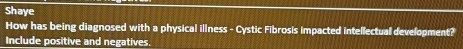 Shaye 
How has being diagnosed with a physical illness - Cystic Fibrosis impacted intellectual development? 
Include positive and negatives.