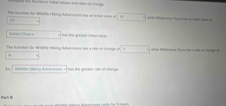 Compars the functions' initial values and rates of change. 
The function for Wildlife Hiking Adventures has an initial value of 30 , while Wilderness Tours has an iniial value of
25
Select Choice has the greater initial value. 
The function for Wildlife Hiking Adventures has a rate of change of 5 , while Wilderness Tours has a rate of change of
6
So, Wildlife Hiking Adventures has the greater rate of change. 
Part D