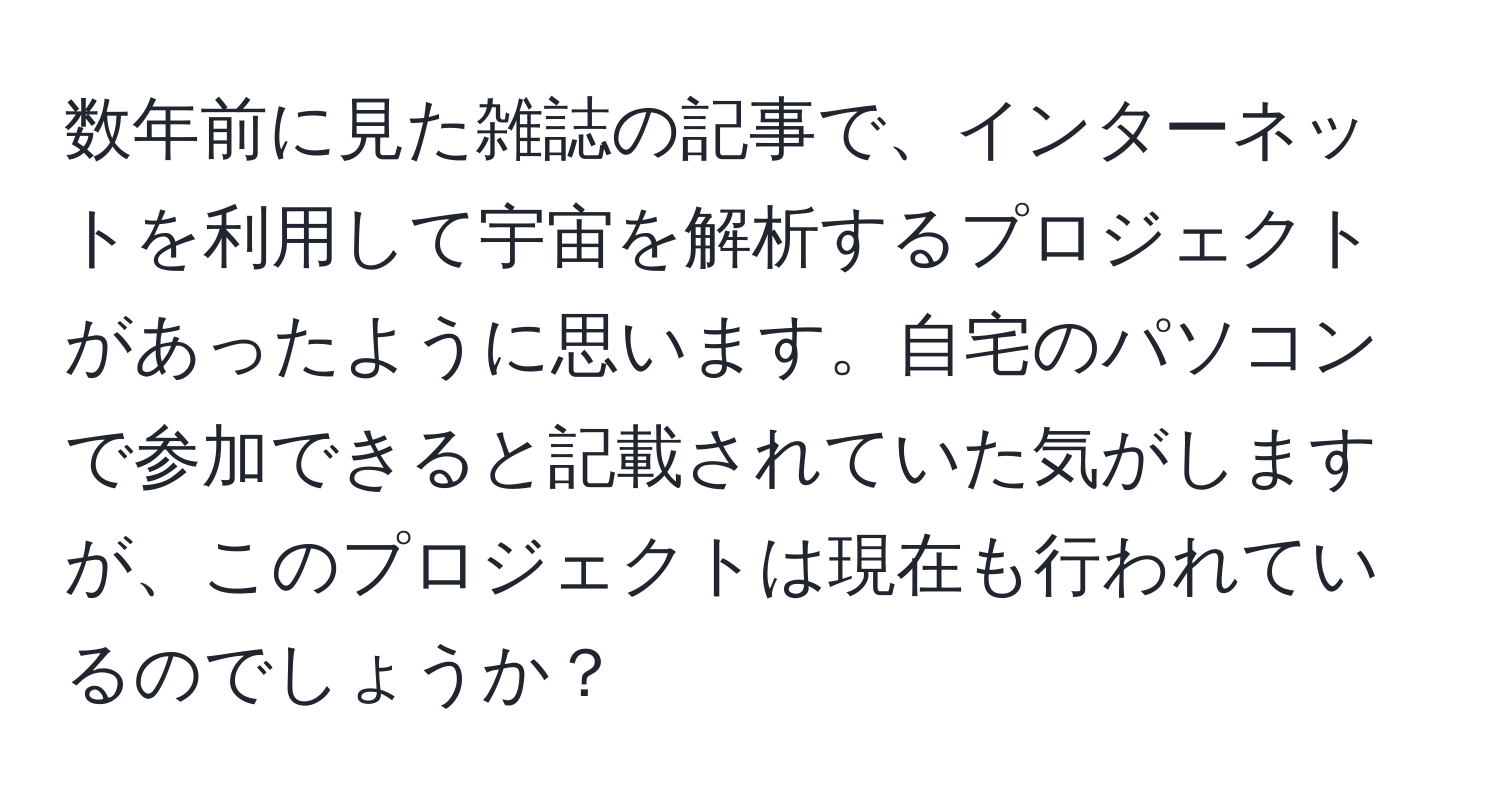 数年前に見た雑誌の記事で、インターネットを利用して宇宙を解析するプロジェクトがあったように思います。自宅のパソコンで参加できると記載されていた気がしますが、このプロジェクトは現在も行われているのでしょうか？