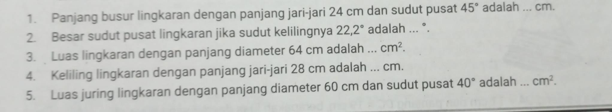 Panjang busur lingkaran dengan panjang jari-jari 24 cm dan sudut pusat 45° adalah ... cm. 
2. Besar sudut pusat lingkaran jika sudut kelilingnya 22,2° adalah ... °. 
3. Luas lingkaran dengan panjang diameter 64 cm adalah ... cm^2. 
4. Keliling lingkaran dengan panjang jari-jari 28 cm adalah ... cm. 
5. Luas juring lingkaran dengan panjang diameter 60 cm dan sudut pusat 40° adalah _ cm^2.