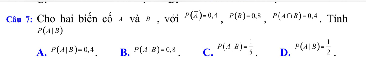 Cho hai biến cố 4 và β , với P(overline A)=0,4, P(B)=0,8, P(A∩ B)=0,4. Tính
P(A|B)
A. P(A|B)=0,4 B. P(A|B)=0,8 C. P(A|B)= 1/5 . D. P(A|B)= 1/2 .