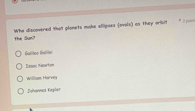 Who discovered that planets make ellipses (ovals) as they orbit 2 point
the Sun?
Galileo Galilei
Isaac Newton
William Harvey
Johannes Kepler