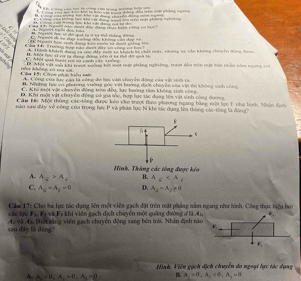 12: Công của lực là công cản trong trường hợp sau
4. Công của lực kếo khi ta kéo vật trượt thắng đều trên mặt phẳng ngang.
B. Công của trọng lực khi vật đang chuyên động ném ngang
C. Công của trọng lực khi vật đang trượt lên trên mặt phẳng nghiêng
D. Công của trọng lực khi vật đang rơi tự do.
Câu 13: Người nào dưới đây đang thực hiện công cơ học?
A. Người ngồi đọc báo.
B. Người lực sĩ đỡ quả tạ ở tư thế thẳng đứng
C. Người đi xe đạp xuống dốc không cần đạp xe.
ses D) Người học sinh đang kéo nước từ dưới giếng lên.
Câu 14: Trường hợp nào dưới đây có công cơ học?
A. Hành khách đang ra sức đây một xe khách bị chết máy, nhưng xe vẫn không chuyển động được.
B. Một lực sĩ cử tạ dang đứng yên ở tư thế đỡ quả tạ.
in mặt C. Một quả bưởi rơi từ cảnh cây xuống.
D.)Một vật sau khi trượt xuống hết một mặt phẳng nghiêng, trượt đều trên mặt bàn nhằn năm ngang coi
à như không có ma sát.
Câu 15: Chọn phát biểu sai:
A. Công của lực cản là công do lực cản chuyển động của vật sinh ra.
B. Những lực có phương vuông góc với hướng dịch chuyển của vật thì không sinh công.
C. Khi một vật chuyển động tròn đều, lực hướng tâm không sinh công.
D. Khi một vật chuyển động có gia tốc, hợp lực tác dụng lên vật sinh cộng dương.
Câu 16: Một thùng các-tông được kéo cho trượt theo phương ngang bằng một lực F như hình. Nhận định
nào sau đây về công của trọng lực P và phản lực N khi tác dụng lên thùng các-tông là đúng?
Hình. Thùng các tông được kéo
A. A_overline N>A_overline P B. Afrac N
C. A_overline N=A_overline P=0 D. A_overline N=A_overline p!= 0
Câu 17: Cho ba lực tác dụng lên một viên gạch đặt trên mặt phẳng nằm ngang như hình. Công thực hiện bởi
các lực F_1,F_2 và F_3 khi viên gạch dịch chuyền một quãng đường đ là A₁,
A_2 và A_3 - Biết rằng viên gạch chuyền động sang bên trái. Nhận định nào
sau đây là đúng?
Hình. Viên gạch dịch chuyển do ngoại lực tác dụng
B.
A. A_1>0,A_2>0,A_3=0 A_1>0,A_2<0,A_3=0.