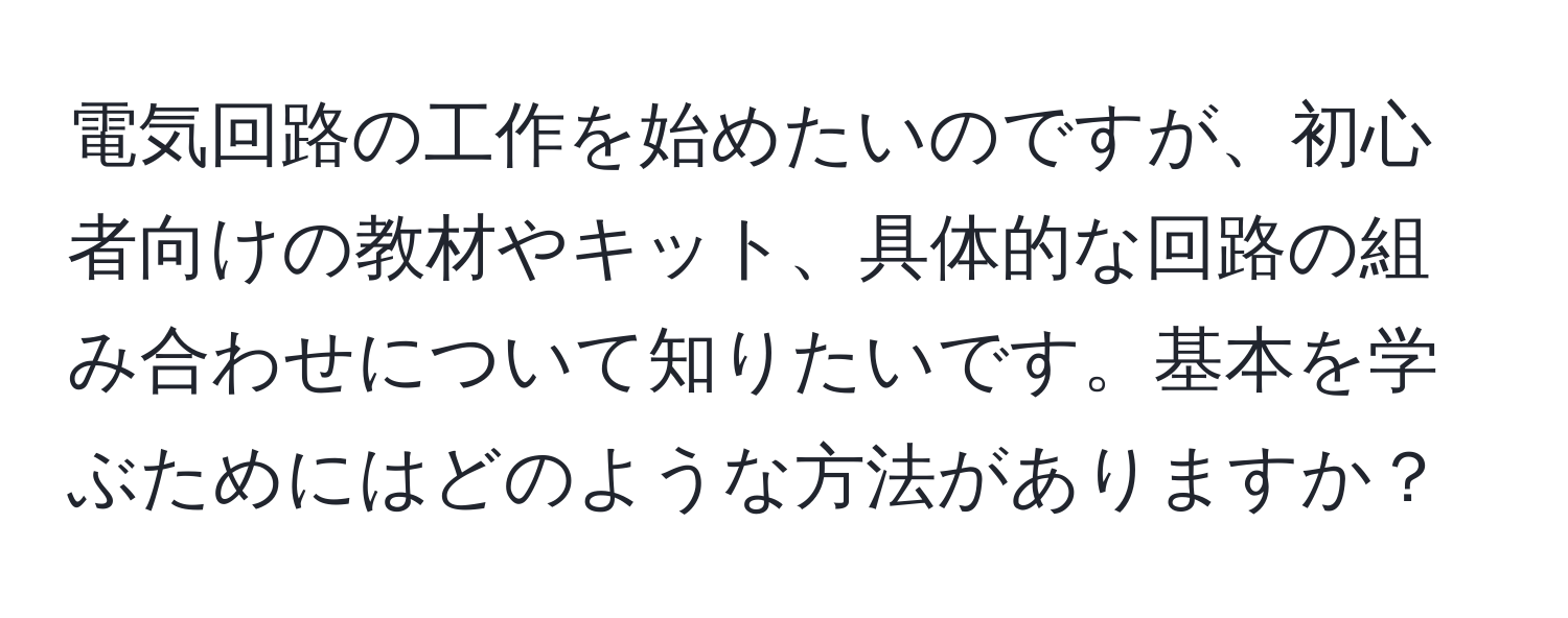 電気回路の工作を始めたいのですが、初心者向けの教材やキット、具体的な回路の組み合わせについて知りたいです。基本を学ぶためにはどのような方法がありますか？
