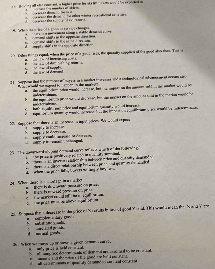 Holding all else constant, a higher price for ski lift tickets would be expected to
a  increase the number of skiers.
b. decrease demand for skis
c. decrease the demand for other winter recreational activities.
d. decrease the supply of ski resorts.
19. When the price of a good or service changes,
a. there is a movement along a stable demand curve.
b. demand shifts in the opposite direction.
c. demand shifts in the same direction.
d. supply shifts in the opposite direction.
20. Other things equal, when the price of a good rises, the quantity supplied of the good also rises. This is
a. the law of increasing costs.
b. the law of diminishing returns.
c. the law of supply.
d. the law of demand.
21. Suppose that the number of buyers in a market increases and a technological advancement occurs also.
What would we expect to happen in the market?
a. the equilibrium price would increase, but the impact on the amount sold in the market would be
indeterminate.
b. the equilibrium price would decrease, but the impact on the amount sold in the market would be
indeterminate.
c. both equilibrium price and equilibrium quantity would increase.
d. equilibrium quantity would increase, but the impact on equilibrium price would be indeterminate.
22. Suppose that there is an increase in input prices. We would expect
a. supply to increase.
b. supply to decrease.
c. supply could increase or decrease.
d. supply to remain unchanged.
23. The downward-sloping demand curve reflects which of the following?
a. the price is positively related to quantity supplied.
b. there is an inverse relationship between price and quantity demanded.
c. there is a direct relationship between price and quantity demanded.
d. when the price falls, buyers willingly buy less.
24. When there is a shortage in a market,
a. there is downward pressure on price.
b. there is upward pressure on price.
c. the market could still be in equilibrium.
d. the price must be above equilibrium.
25. Suppose that a decrease in the price of X results in less of good Y sold. This would mean that X and Y are
a. complementary goods.
b. substitute goods.
c. unrelated goods.
d. normal goods.
26. When we move up or down a given demand curve,
a. only price is held constant.
b. all nonprice determinants of demand are assumed to be constant.
c. income and the price of the good are held constant.
d. all determinants of quantity demanded are held constant