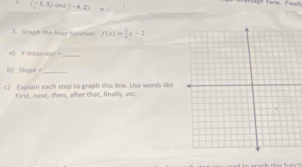 ntercept form. Finall 
1. (-1,5) and (-4,2) m=
3. Graph the liner function: f(x)= 3/4 x-2
a) Y-intercept =_ 
b) Slope =_ 
c) Explain each step to graph this line. Use words like 
First, next, then, after that, finally, etc. 
o gran h th is f u n t