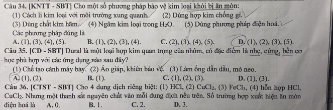 [KNTT - SBT] Cho một số phương pháp bảo vệ kim loại khỏi bị ãn mòn:
(1) Cách li kim loại với môi trường xung quanh. (2) Dùng hợp kim chống gi.
(3) Dùng chất kìm hãm. (4) Ngâm kim loại trong H_2O. (5) Dùng phương pháp điện hoá.
Các phương pháp đúng là
A. (1), (3), (4), (5). B. (1), ( 2),(3), (4). C. (2),(3) , (4), (5) D. (1), (2), (3), (5).
Câu 35. [CD - SBT] Dural là một loại hợp kim quan trọng của nhôm, có đặc điểm là nhẹ, cứng, bền cơ
học phù hợp với các ứng dụng nào sau đây?
(1) Chế tạo cánh máy bày. (2) Áo giáp, khiên bảo vệ. (3) Làm ống dẫn dầu, mỏ neo.
A. (1), (2). B. (1). C. (1), (2), (3). D. (1), (3).
Câu 36. [CTST - SBT] Cho 4 dung dịch riêng biệt: (1) HC1, (2 CuCl_2 , (3) FeCl_3 , (4) hỗn hợp HCl,
CuCl₂. Nhưng một thanh sắt nguyên chất vào mỗi dung dịch nếu trên. Số trường hợp xuất hiện ăn mòn
điện hoá là A. 0. B. 1. C. 2. D. 3.