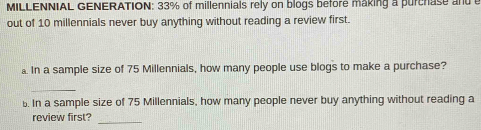 MILLENNIAL GENERATION: 33% of millennials rely on blogs before making a purchase and 
out of 10 millennials never buy anything without reading a review first. 
In a sample size of 75 Millennials, how many people use blogs to make a purchase? 
_ 
b. In a sample size of 75 Millennials, how many people never buy anything without reading a 
_ 
review first?