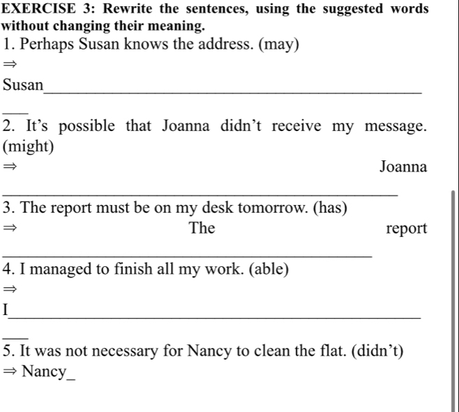 Rewrite the sentences, using the suggested words 
without changing their meaning. 
1. Perhaps Susan knows the address. (may) 
_ 
Susan 
_ 
2. It’s possible that Joanna didn’t receive my message. 
(might) 
Joanna 
_ 
3. The report must be on my desk tomorrow. (has) 
The report 
_ 
4. I managed to finish all my work. (able) 
_ 
_ 
5. It was not necessary for Nancy to clean the flat. (didn’t) 
Nancy_