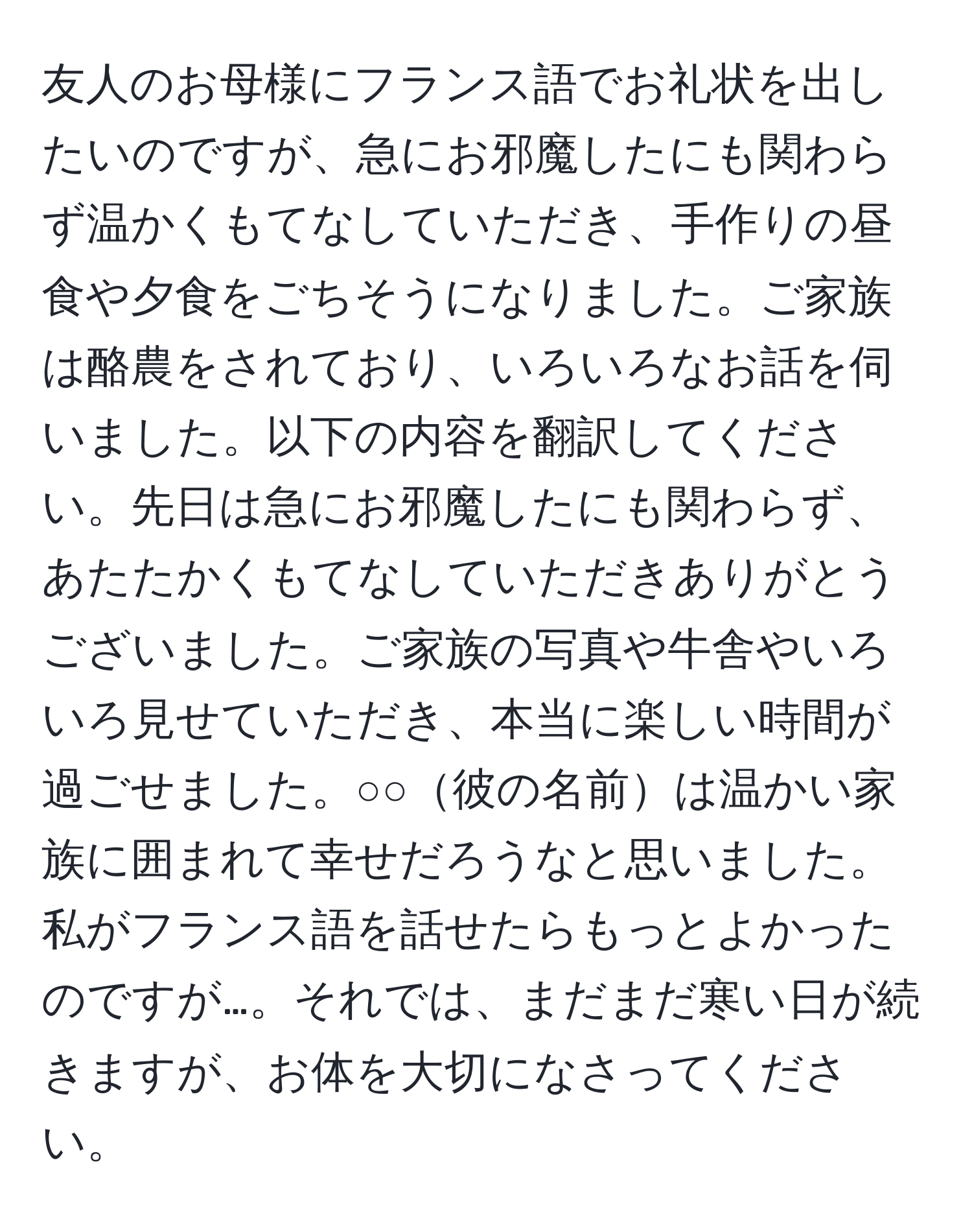 友人のお母様にフランス語でお礼状を出したいのですが、急にお邪魔したにも関わらず温かくもてなしていただき、手作りの昼食や夕食をごちそうになりました。ご家族は酪農をされており、いろいろなお話を伺いました。以下の内容を翻訳してください。先日は急にお邪魔したにも関わらず、あたたかくもてなしていただきありがとうございました。ご家族の写真や牛舎やいろいろ見せていただき、本当に楽しい時間が過ごせました。○○彼の名前は温かい家族に囲まれて幸せだろうなと思いました。私がフランス語を話せたらもっとよかったのですが…。それでは、まだまだ寒い日が続きますが、お体を大切になさってください。