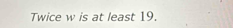 Twice w is at least 19.