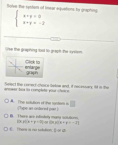 Solve the system of linear equations by graphing.
beginarrayl x+y=0 x+y=-2endarray.
Use the graphing tool to graph the system.
Click to
enlarge
graph
Select the correct choice below and, if necessary, fill in the
answer box to complete your choice.
A. The solution of the system is □ . 
(Type an ordered pair.)
B. There are infinitely many solutions
 (x,y)|x+y=0 or  (x,y)|x+y=-2.
C. There is no solution;  or Ø