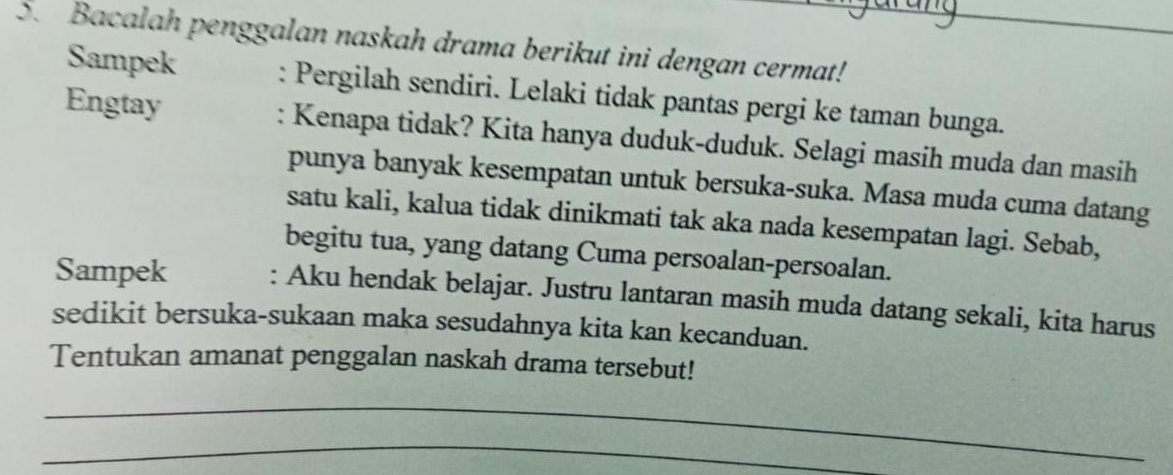 Bacalah penggalan naskah drama berikut ini dengan cermat!_ 
Sampek : Pergilah sendiri. Lelaki tidak pantas pergi ke taman bunga. 
Engtay : Kenapa tidak? Kita hanya duduk-duduk. Selagi masih muda dan masih 
punya banyak kesempatan untuk bersuka-suka. Masa muda cuma datang 
satu kali, kalua tidak dinikmati tak aka nada kesempatan lagi. Sebab, 
begitu tua, yang datang Cuma persoalan-persoalan. 
Sampek : Aku hendak belajar. Justru lantaran masih muda datang sekali, kita harus 
sedikit bersuka-sukaan maka sesudahnya kita kan kecanduan. 
Tentukan amanat penggalan naskah drama tersebut! 
_ 
_