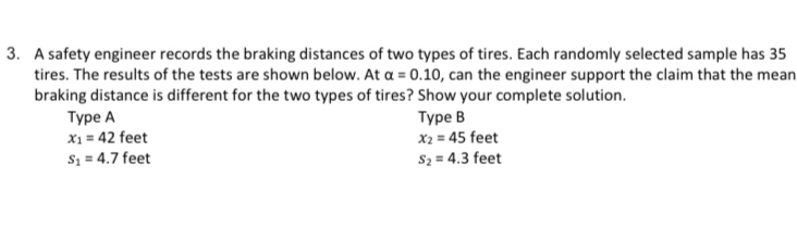 A safety engineer records the braking distances of two types of tires. Each randomly selected sample has 35
tires. The results of the tests are shown below. At alpha =0.10 , can the engineer support the claim that the mean 
braking distance is different for the two types of tires? Show your complete solution. 
Type A Type B
x_1=42 f_6 eet x_2=45feet
s_1=4.7fe et s_2=4.3feet