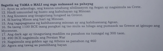 Sagutin ng TAMA o MALI ang mga nakasaad na pahayag 
11. Ayon sa arkeologo, ang kauna-unahang sibilisasyon ng Aegan ay nagsimula sa Crete. 
12. Hindi umuunlad ng husto ang kabuhayan ng Minoan 
13. Ang Knossos ang tinaguriang lungsod sa Greece. 
14. Si haring Minos ang hari ng Minoan. 
15. Ang tagapagmana ng kabihasnang minoan ay ang kabihasnang Agean. 
16. Sa taong 1100 BCE isang pangkat ng tao mula sa hilaga ang pumasok sa Greece at iginupo ang 
Mycenean. 
17. Ang dark age ay tinaguriang madilim na panahon na tumagal ng 300 taon. 
18, 490 BCE nagsimula ang Persian War 
19. Nagsimula ang golden age ng Athens sa panahon ng 460
20. Agora ang tawag sa pamilihang bayan