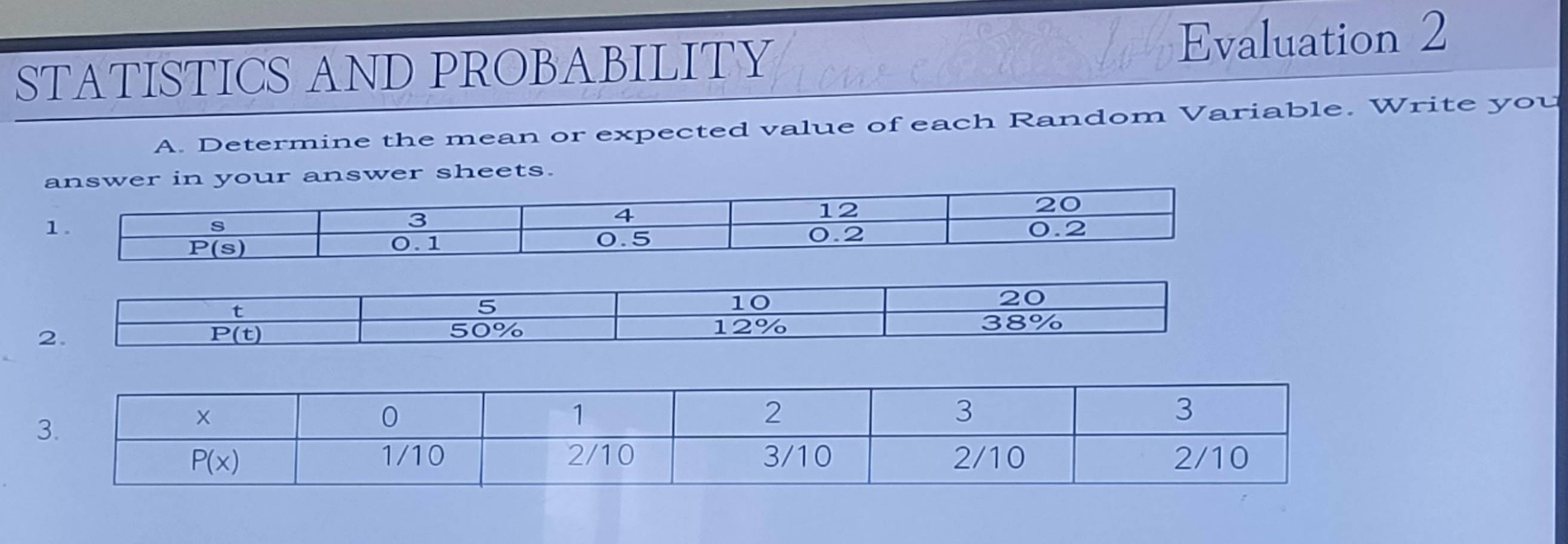 STATISTICS AND PROBABILITY Evaluation 2
A. Determine the mean or expected value of each Random Variable. Write you
answer sheets.
t
5
10
20
2.
P(t)
50% 12% 38%