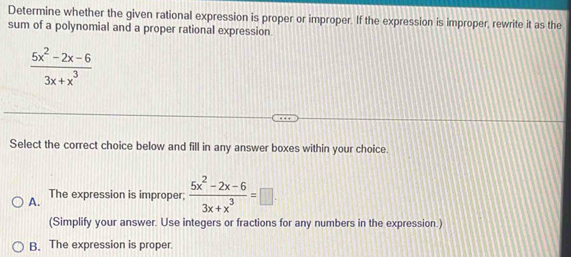 Determine whether the given rational expression is proper or improper. If the expression is improper, rewrite it as the
sum of a polynomial and a proper rational expression.
 (5x^2-2x-6)/3x+x^3 
Select the correct choice below and fill in any answer boxes within your choice.
A. The expression is improper;  (5x^2-2x-6)/3x+x^3 =□. 
(Simplify your answer. Use integers or fractions for any numbers in the expression.)
B. The expression is proper.