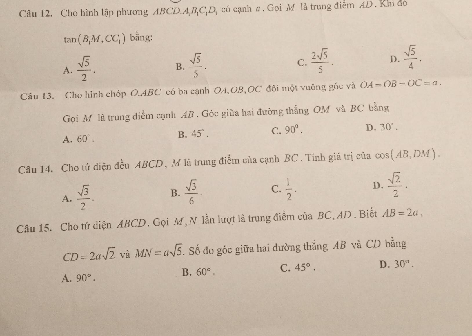 Cho hình lập phương ABCD. A_1B_1C_1D_1 có cạnh a . Gọi M là trung điểm AD. Khi đó
tan (B_1M,CC_1) bằng:
A.  sqrt(5)/2 .
B.  sqrt(5)/5 .
C.  2sqrt(5)/5 .
D.  sqrt(5)/4 . 
Câu 13. Cho hình chóp O. ABC có ba cạnh OA, OB, OC đôi một vuông góc và OA=OB=OC=a. 
Gọi M là trung điểm cạnh AB. Góc giữa hai đường thẳng OM và BC bằng
C.
A. 60°. B. 45°. 90^0.
D. 30°. 
Câu 14. Cho tứ diện đều ABCD, M là trung điểm của cạnh BC. Tính giá trị của cos (AB,DM).
A.  sqrt(3)/2 . B.  sqrt(3)/6 .
C.  1/2 .
D.  sqrt(2)/2 .
Câu 15. Cho tứ diện ABCD. Gọi M,N lần lượt là trung điểm của BC, AD. Biết AB=2a,
CD=2asqrt(2) và MN=asqrt(5). Số đo góc giữa hai đường thắng AB và CD bằng
B. 60°.
C. 45°.
D. 30°.
A. 90°.