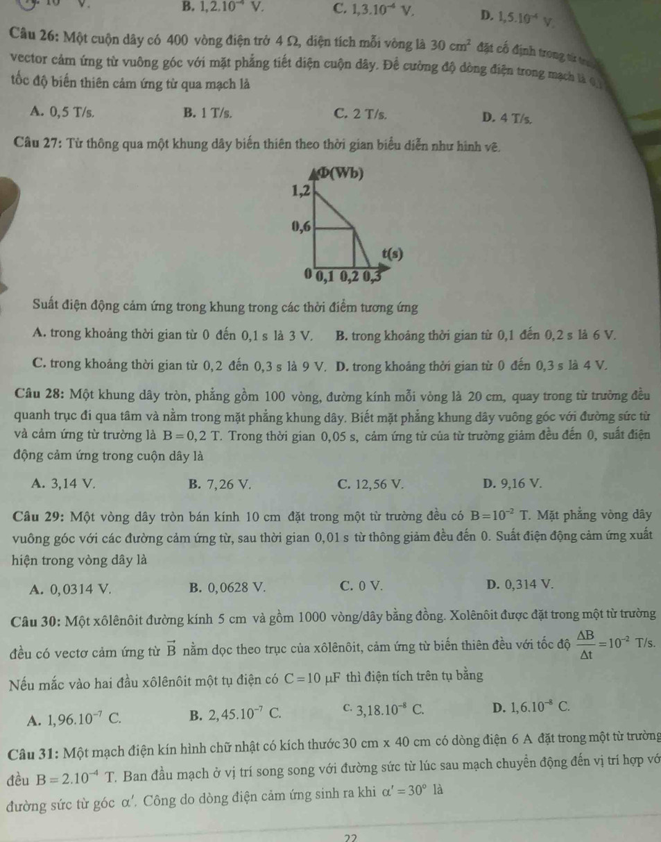 B. 1,2.10^(-4)V. C. 1,3.10^(-4)V, D. 1,5.10^(-4)V.
Câu 26: Một cuộn dây có 400 vòng điện trở 4 Ω, diện tích mỗi vòng là 30cm^2 đặt cố định trong từ trac
vector cảm ứng từ vuông góc với mặt phẳng tiết diện cuộn dây. Để cường độ dòng điện trong mạch là 1
tốc độ biến thiên cảm ứng từ qua mạch là
A. 0,5 T/s. B. 1 T/s. C. 2 T/s. D. 4 T/s.
Câu 27: Từ thông qua một khung dây biến thiên theo thời gian biểu diễn như hình vẽ.
Φ(Wb)
1,2
0,6
t(s)
0 0,1 0,2 0, 3
Suất điện động cảm ứng trong khung trong các thời điểm tương ứng
A. trong khoảng thời gian từ 0 đến 0,1 s là 3 V. B. trong khoảng thời gian từ 0,1 đến 0,2 s là 6 V.
C. trong khoảng thời gian từ 0,2 đến 0,3 s là 9 V. D. trong khoảng thời gian từ 0 đến 0,3 s là 4 V.
Câu 28: Một khung dây tròn, phẳng gồm 100 vòng, đường kính mỗi vòng là 20 cm, quay trong từ trường đều
quanh trục đi qua tâm và nằm trong mặt phẳng khung dây. Biết mặt phẳng khung dây vuông góc với đường sức từ
và cảm ứng từ trường là B=0,2T. Trong thời gian 0,05 s, cảm ứng từ của từ trường giảm đều đến 0, suất điện
động cảm ứng trong cuộn dây là
A. 3,14 V. B. 7,26 V. C. 12,56 V. D. 9,16 V.
Câu 29: Một vòng dây tròn bán kính 10 cm đặt trong một từ trường đều có B=10^(-2)T * Mặt phẳng vòng dây
vuông góc với các đường cảm ứng từ, sau thời gian 0,01 s từ thông giảm đều đến 0. Suất điện động cảm ứng xuất
hiện trong vòng dây là
A. 0, 0314 V. B. 0,0628 V. C. 0 V. D. 0,314 V.
Câu 30: Một xôlênôit đường kính 5 cm và gồm 1000 vòng/dây bằng đồng. Xolênôit được đặt trong một từ trường
đều có vectơ cảm ứng từ vector B nằm dọc theo trục của xôlênôit, cảm ứng từ biến thiên đều với tốc độ  △ B/△ t =10^(-2)T/s.
Nếu mắc vào hai đầu xôlênôit một tụ điện có C=10 μF thì điện tích trên tụ bằng
A. 1,96.10^(-7)C. B. 2,45.10^(-7)C. C. 3,18.10^(-8)C. D. 1,6.10^(-8)C.
* Câu 31: Một mạch điện kín hình chữ nhật có kích thước 30cm* 40cm có dòng điện 6 A đặt trong một từ trường
đều B=2.10^(-4)T 7. Ban đầu mạch ở vị trí song song với đường sức từ lúc sau mạch chuyển động đến vị trí hợp vớ
đường sức từ góc α'. Công do dòng điện cảm ứng sinh ra khi alpha '=30°1 à
22