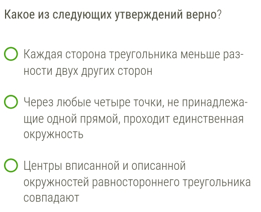 Какое из следуюших утверждений верно? 
Κаждая сторона треугольника меньше раз- 
носΤи двух других сторон 
Через люобыιе четыре точки, не принадлежа- 
щие одной πрямой, πроходиΤ единственная 
окружноCть 
Центры влисанной и описанной 
окружностей равностороннего треугольника 
Cовпадаюот