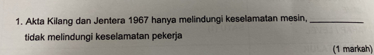 Akta Kilang dan Jentera 1967 hanya melindungi keselamatan mesin,_ 
tidak melindungi keselamatan pekerja 
(1 markah)