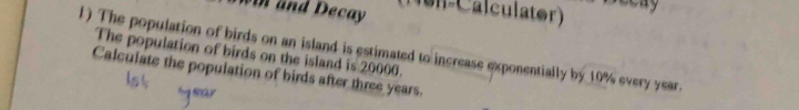 win and Decay (Non-Calculator) 
1) The population of birds on an island is estimated to increase exponentially by 10% every year. 
The population of birds on the island is 20000. 
Calculate the population of birds after three years.