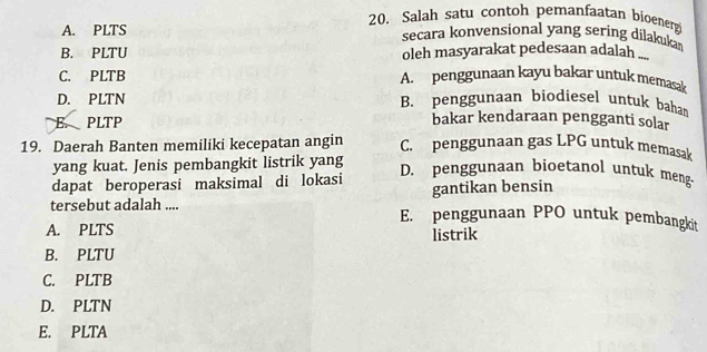 Salah satu contoh pemanfaatan bioenerg
A. PLTS secara konvensional yang sering dilakuka
B. PLTU oleh masyarakat pedesaan adalah ...
C. PLTB A. penggunaan kayu bakar untuk memasak
D. PLTN B. penggunaan biodiesel untuk baha
E. PLTP
bakar kendaraan pengganti solar
19. Daerah Banten memiliki kecepatan angin C. penggunaan gas LPG untuk memasak
yang kuat. Jenis pembangkit listrik yang D. penggunaan bioetanol untuk meng-
dapat beroperasi maksimal di lokasi gantikan bensin
tersebut adalah .... E. penggunaan PPO untuk pembangkit
A. PLTS listrik
B. PLTU
C. PLTB
D. PLTN
E. PLTA