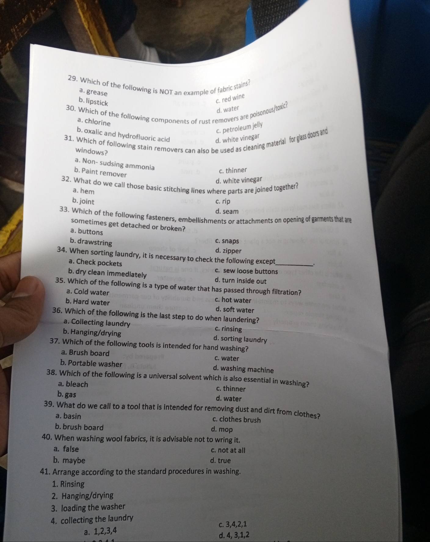 Which of the following is NOT an example of fabric stains?
a. grease
b. lipstick
c. red wine
d. water
30. Which of the following components of rust removers are poisonous/toxic?
a. chlorine
c. petroleum jelly
b. oxalic and hydrofluoric acid
31. Which of following stain removers can also be used as cleaning material for glass doors and
d. white vinegar
windows?
a. Non- sudsing ammonia
b. Paint remover
c. thinner
d. white vinegar
32. What do we call those basic stitching lines where parts are joined together?
a. hem
b. joint c. rip
d. seam
33. Which of the following fasteners, embellishments or attachments on opening of garments that are
sometimes get detached or broken?
a. buttons
b. drawstring
c. snaps
d. zipper
34. When sorting laundry, it is necessary to check the following except_
a. Check pockets
c. sew loose buttons
b. dry clean immediately d. turn inside out
35. Which of the following is a type of water that has passed through filtration?
a. Cold water c. hot water
b. Hard water d. soft water
36. Which of the following is the last step to do when laundering?
a. Collecting laundry c. rinsing
b. Hanging/drying d. sorting laundry
37. Which of the following tools is intended for hand washing?
a. Brush board c. water
b. Portable washer d. washing machine
38. Which of the following is a universal solvent which is also essential in washing?
a. bleach
c. thinner
b. gas
d. water
39. What do we call to a tool that is intended for removing dust and dirt from clothes?
a. basin
c. clothes brush
b. brush board
d. mop
40. When washing wool fabrics, it is advisable not to wring it.
a. false c. not at all
b. maybe d. true
41. Arrange according to the standard procedures in washing.
1. Rinsing
2. Hanging/drying
3. loading the washer
4. collecting the laundry
c. 3,4,2,1
a. 1,2,3,4
d. 4, 3,1,2