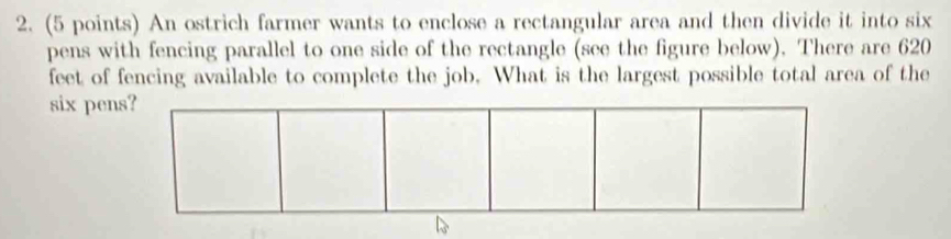 An ostrich farmer wants to enclose a rectangular area and then divide it into six 
pens with fencing parallel to one side of the rectangle (see the figure below). There are 620
feet of fencing available to complete the job. What is the largest possible total area of the 
six pens?