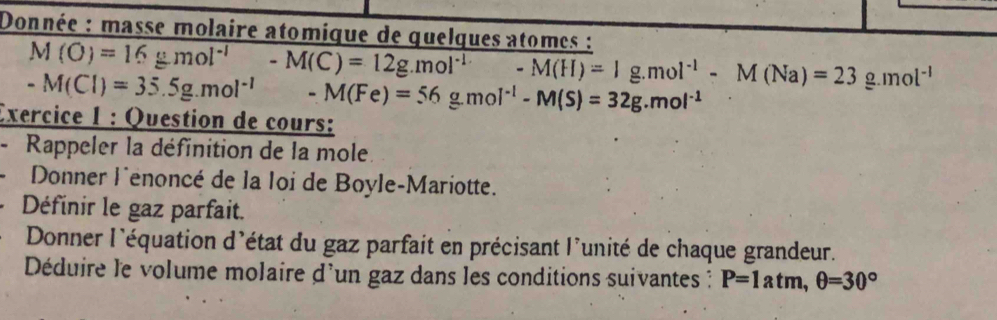 Donnée : masse molaire atomique de quelques atomes :
M(O)=16gmol^(-1) -M(C)=12g.mol^(-1) -M(H)=1g.mol^(-1)-M(Na)=23g.mol^(-1)
-M(Cl)=35.5g.mol^(-1) -M(Fe)=56g.mol^(-1)-M(S)=32g.mol^(-1)
Exercice 1 : Question de cours: 
- Rappeler la définition de la mole 
Donner lénoncé de la loi de Boyle-Mariotte. 
Définir le gaz parfait. 
Donner l'équation d'état du gaz parfait en précisant l'unité de chaque grandeur. 
Déduire le volume molaire d'un gaz dans les conditions suivantes ? P=1atm, θ =30°