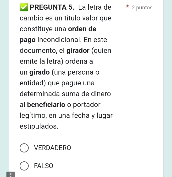 PREGUNTA 5. La letra de 2 puntos
cambio es un título valor que
constituye una orden de
pago incondicional. En este
documento, el girador (quien
emite la letra) ordena a
un girado (una persona o
entidad) que pague una
determinada suma de dinero
al beneficiario o portador
legítimo, en una fecha y lugar
estipulados.
VERDADERO
FALSO
I