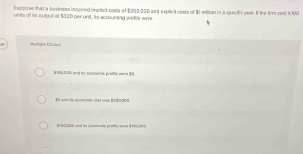 Suppose that a business incurred implicit costs of $202,000 and explicit costs of $1 million in a specific year. If the firm sold 4,100
units of its output at $320 per unit, its accounting profits were
47 Multiple Choice
$100,000 and its economic profits were $0.
$0 and its economic loss was $200,000.
$100,000 and its economic profits were $100,000.