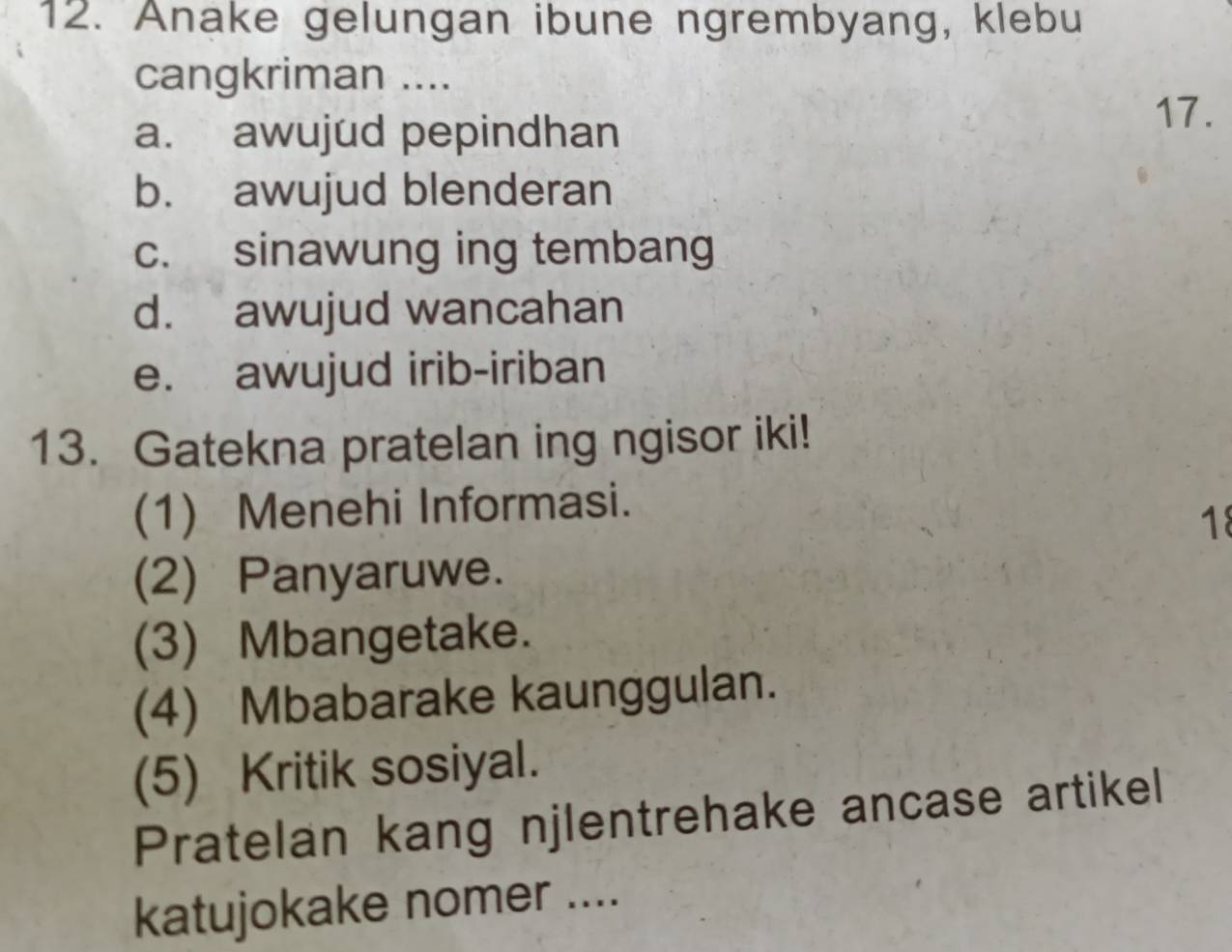 Anake gelungan ibune ngrembyang, klebu
cangkriman ....
a. awujud pepindhan
17.
b. awujud blenderan
c. sinawung ing tembang
d. awujud wancahan
e. awujud irib-iriban
13. Gatekna pratelan ing ngisor iki!
(1) Menehi Informasi.
18
(2) Panyaruwe.
(3) Mbangetake.
(4) Mbabarake kaunggulan.
(5) Kritik sosiyal.
Pratelan kang njlentrehake ancase artikel
katujokake nomer ....