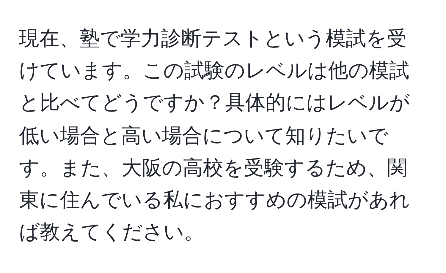 現在、塾で学力診断テストという模試を受けています。この試験のレベルは他の模試と比べてどうですか？具体的にはレベルが低い場合と高い場合について知りたいです。また、大阪の高校を受験するため、関東に住んでいる私におすすめの模試があれば教えてください。