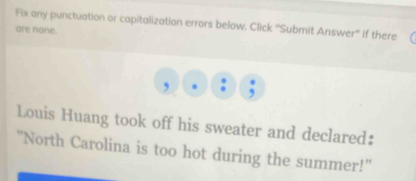 Fix any punctuation or capitalization errors below. Click ''Submit Answer'' if there 
are none. 
, a , 
Louis Huang took off his sweater and declared: 
"North Carolina is too hot during the summer!"