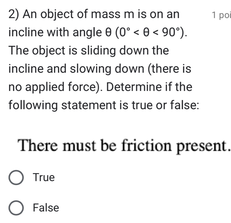 An object of mass m is on an 1 po
incline with angle θ (0° <90°). 
The object is sliding down the
incline and slowing down (there is
no applied force). Determine if the
following statement is true or false:
There must be friction present.
True
False