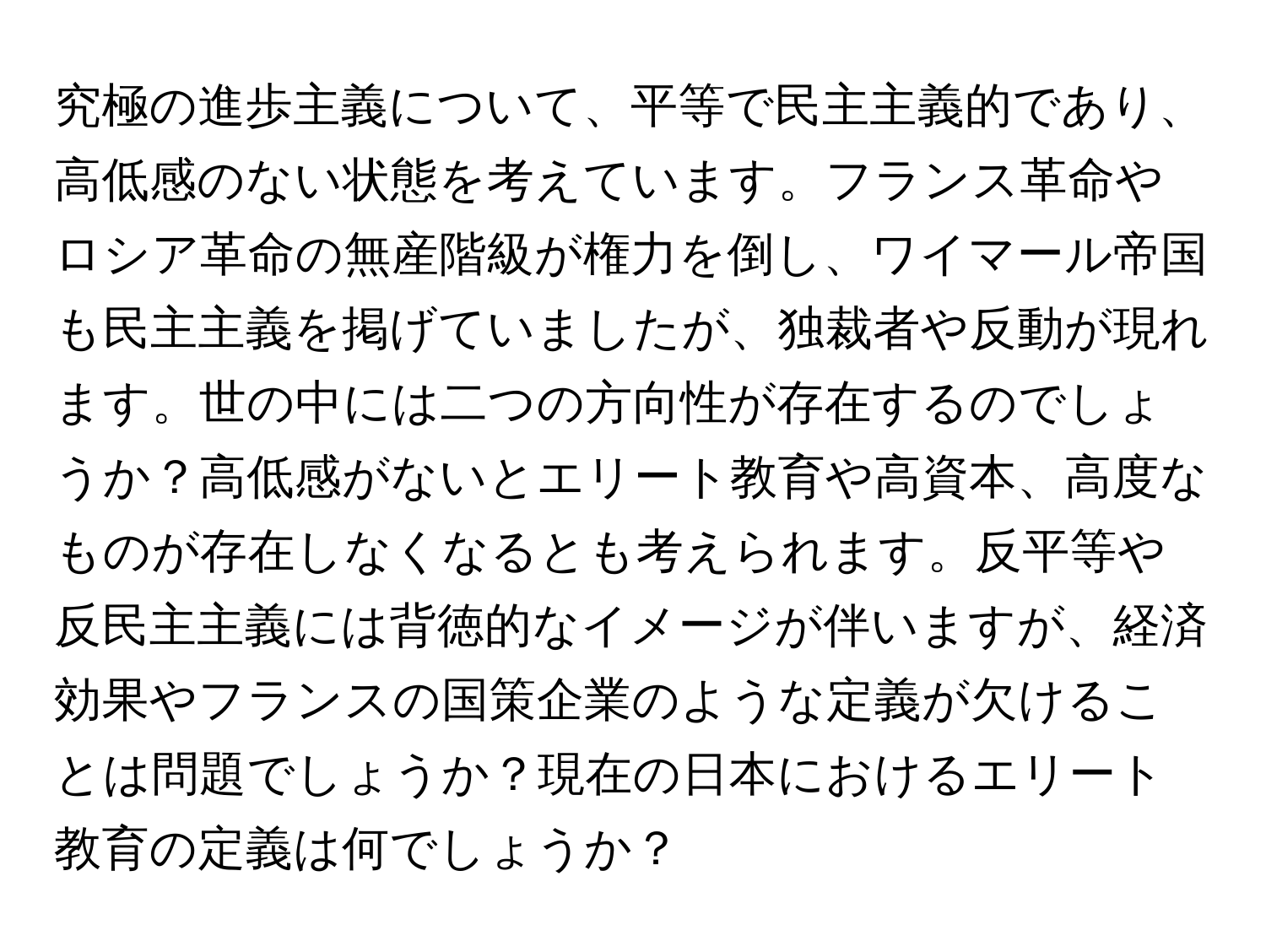 究極の進歩主義について、平等で民主主義的であり、高低感のない状態を考えています。フランス革命やロシア革命の無産階級が権力を倒し、ワイマール帝国も民主主義を掲げていましたが、独裁者や反動が現れます。世の中には二つの方向性が存在するのでしょうか？高低感がないとエリート教育や高資本、高度なものが存在しなくなるとも考えられます。反平等や反民主主義には背徳的なイメージが伴いますが、経済効果やフランスの国策企業のような定義が欠けることは問題でしょうか？現在の日本におけるエリート教育の定義は何でしょうか？