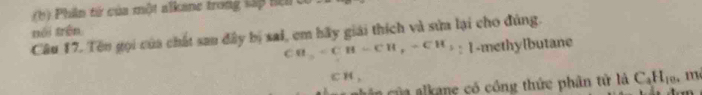 Phân tử của một alkane trong sấp hệl 
nói trên 
Câu 17. Tên gọi của chất san đây bị sai, em bãy giải thích và sửa lại cho đúng.
CB_2=CH-CH-CH_7-CH_3 : 1-methylbutane
C1 ( , , 
a củ a alkane có công thức phân tử là C_4H_10