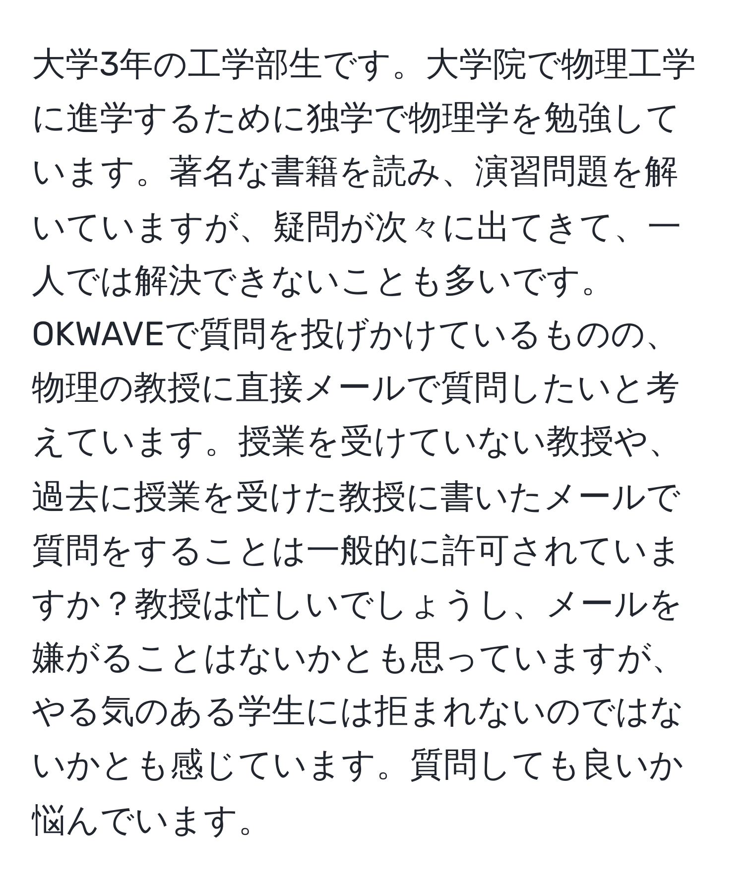 大学3年の工学部生です。大学院で物理工学に進学するために独学で物理学を勉強しています。著名な書籍を読み、演習問題を解いていますが、疑問が次々に出てきて、一人では解決できないことも多いです。OKWAVEで質問を投げかけているものの、物理の教授に直接メールで質問したいと考えています。授業を受けていない教授や、過去に授業を受けた教授に書いたメールで質問をすることは一般的に許可されていますか？教授は忙しいでしょうし、メールを嫌がることはないかとも思っていますが、やる気のある学生には拒まれないのではないかとも感じています。質問しても良いか悩んでいます。