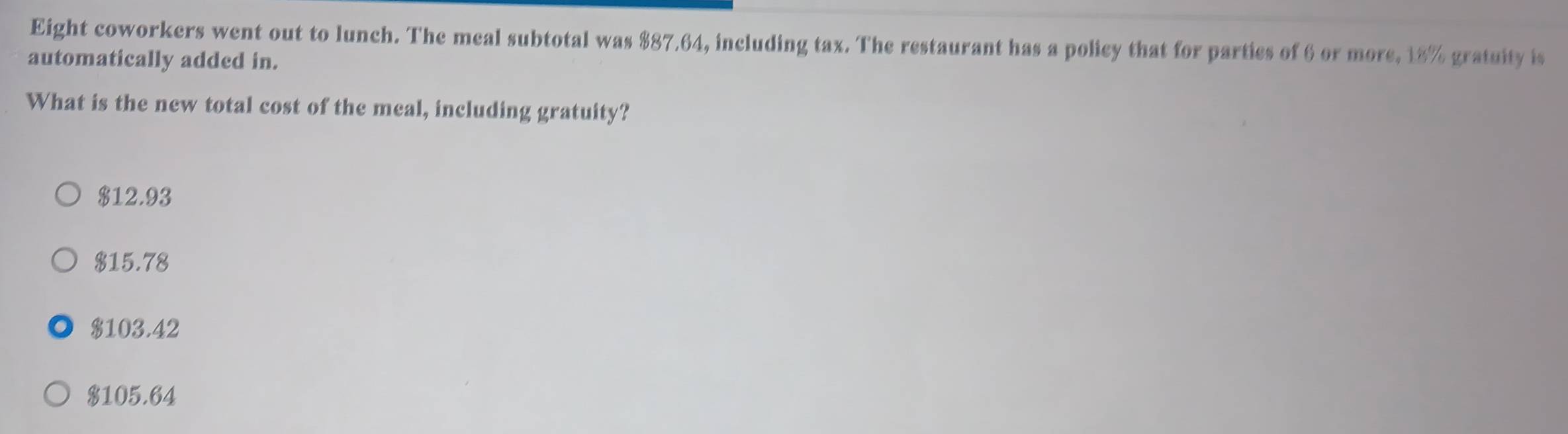 Eight coworkers went out to lunch. The meal subtotal was $87.64, including tax. The restaurant has a policy that for parties of 6 or more, 18% gratuity is
automatically added in.
What is the new total cost of the meal, including gratuity?
$12.93
$15.78
$103.42
$105.64