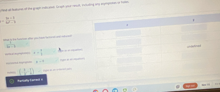) Find all features of the graph indicated. Graph your result, including any asymptotes or holes.
= (2x+3)/4x^2-9 
What is the function after you have factored and reduced?
 1/2x-3 
Vertical Asymptole(s): x= 3/2  (tpe as an equation) 
Horizontal Asymptote: y=0 (type as an equation) 
Hole(s) (- 3/2 ,- 1/6 ) (type as an ordered pair) 
Partially Correct x 
Sign out N1:1