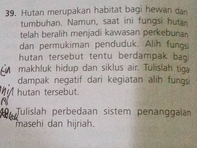 Hutan merupakan habitat bagi hewan dan 
tumbuhan. Namun, saat ini fungsi hutan 
telah beralih menjadi kawasan perkebunan 
dan permukiman penduduk. Alih fungsi 
hutan tersebut tentu berdampak bagi 
makhluk hidup dan siklus air. Tulislah tiga 
dampak negatif dari kegiatan alih fungsi 
hutan tersebut. 
a Tulislah perbedaan sistem penanggalan 
masehi dan hijriah.