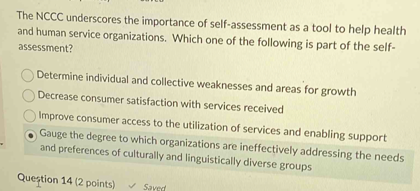 The NCCC underscores the importance of self-assessment as a tool to help health
and human service organizations. Which one of the following is part of the self-
assessment?
Determine individual and collective weaknesses and areas for growth
Decrease consumer satisfaction with services received
Improve consumer access to the utilization of services and enabling support
Gauge the degree to which organizations are ineffectively addressing the needs
and preferences of culturally and linguistically diverse groups
Question 14 (2 points) Saved