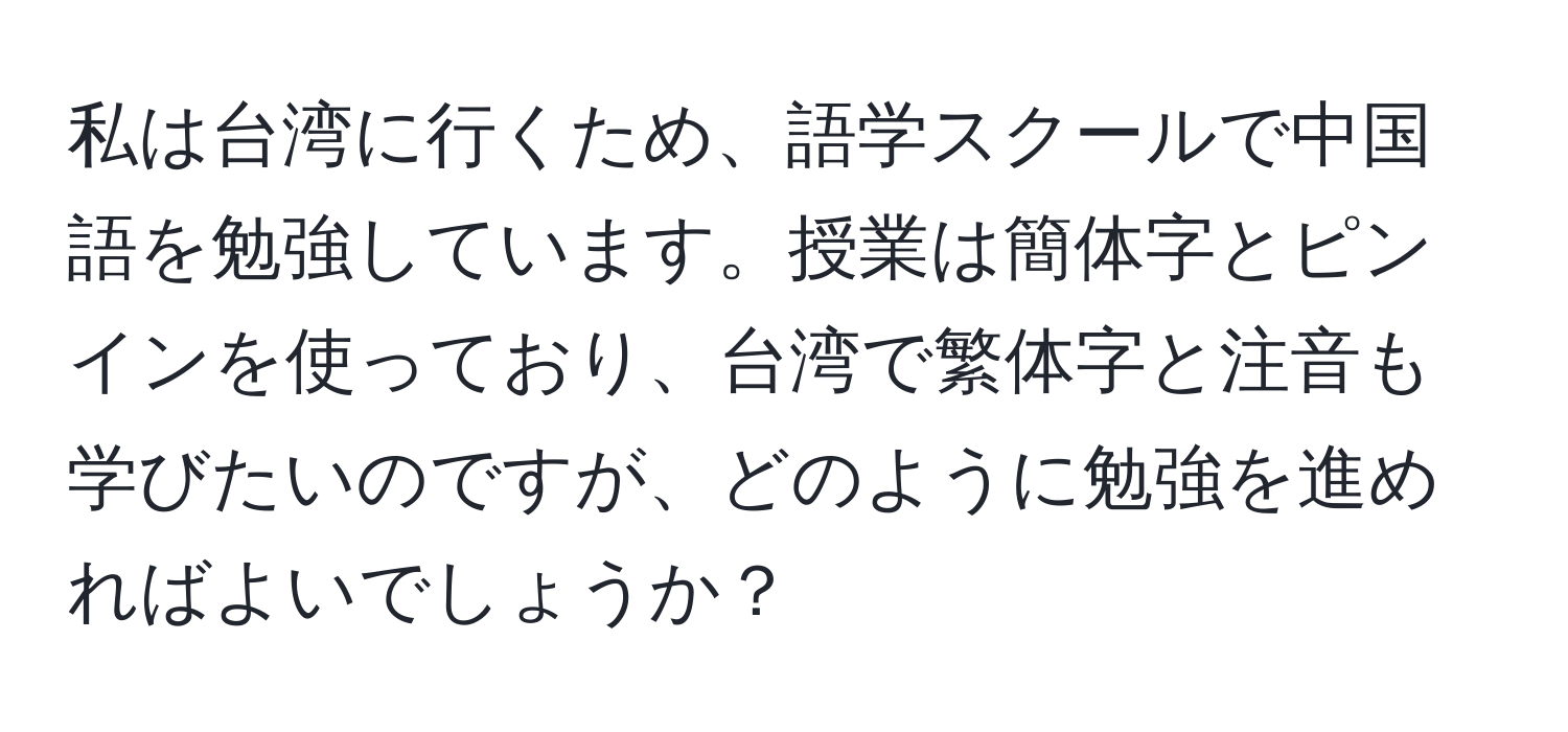 私は台湾に行くため、語学スクールで中国語を勉強しています。授業は簡体字とピンインを使っており、台湾で繁体字と注音も学びたいのですが、どのように勉強を進めればよいでしょうか？