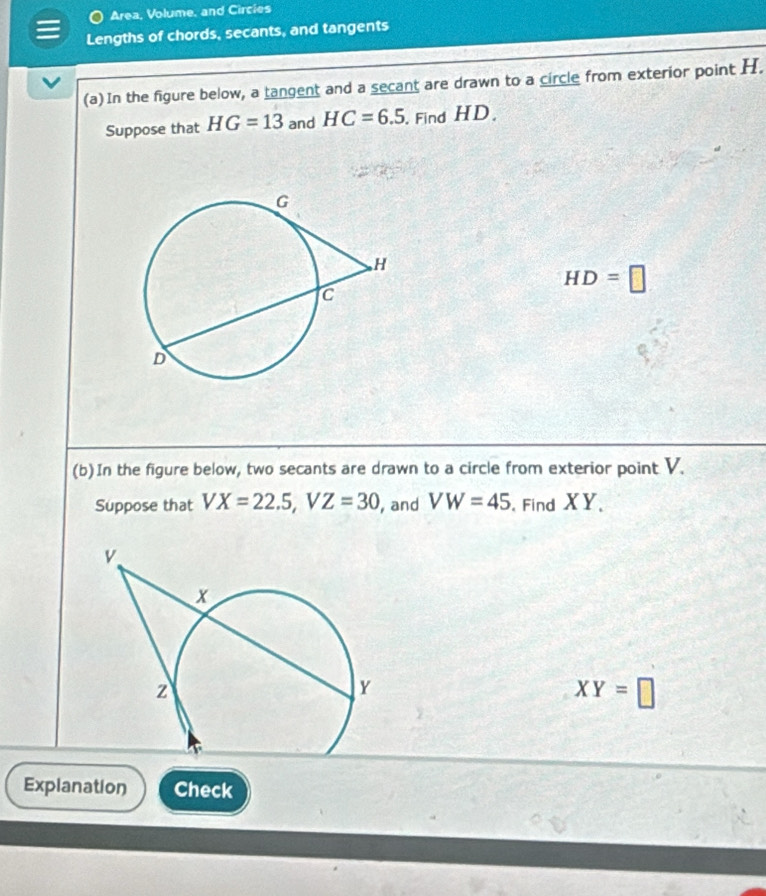 Area, Volume, and Circies 
Lengths of chords, secants, and tangents 
(a) In the figure below, a tangent and a secant are drawn to a circle from exterior point H. 
Suppose that HG=13 and HC=6.5. Find HD.
HD=□
(b)In the figure below, two secants are drawn to a circle from exterior point V. 
Suppose that VX=22.5, VZ=30 , and VW=45 Find XY 、
XY=□
Explanation Check