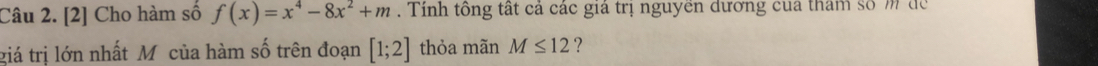 [2] Cho hàm số f(x)=x^4-8x^2+m. Tính tông tất cả các giá trị nguyền dương của tham số m để 
giá trị lớn nhất Mô của hàm số trên đoạn [1;2] thỏa mãn M≤ 12 ?