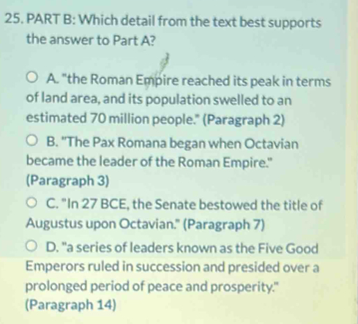 Which detail from the text best supports
the answer to Part A?
A. "the Roman Empire reached its peak in terms
of land area, and its population swelled to an
estimated 70 million people." (Paragraph 2)
B. 'The Pax Romana began when Octavian
became the leader of the Roman Empire."
(Paragraph 3)
C. "In 27 BCE, the Senate bestowed the title of
Augustus upon Octavian.'' (Paragraph 7)
D. "a series of leaders known as the Five Good
Emperors ruled in succession and presided over a
prolonged period of peace and prosperity."
(Paragraph 14)